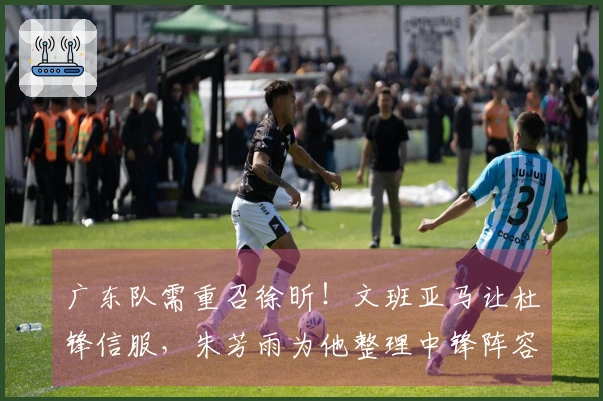 广东队需重召徐昕！文班亚马让杜锋信服，朱芳雨为他整理中锋阵容